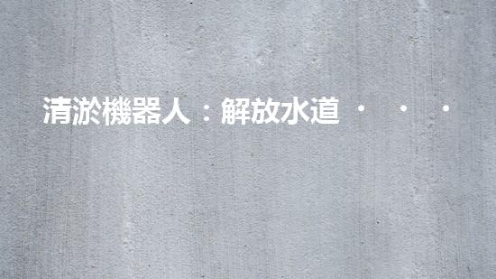 清淤機器人：解放水道，重塑城市脈絡(luò)！